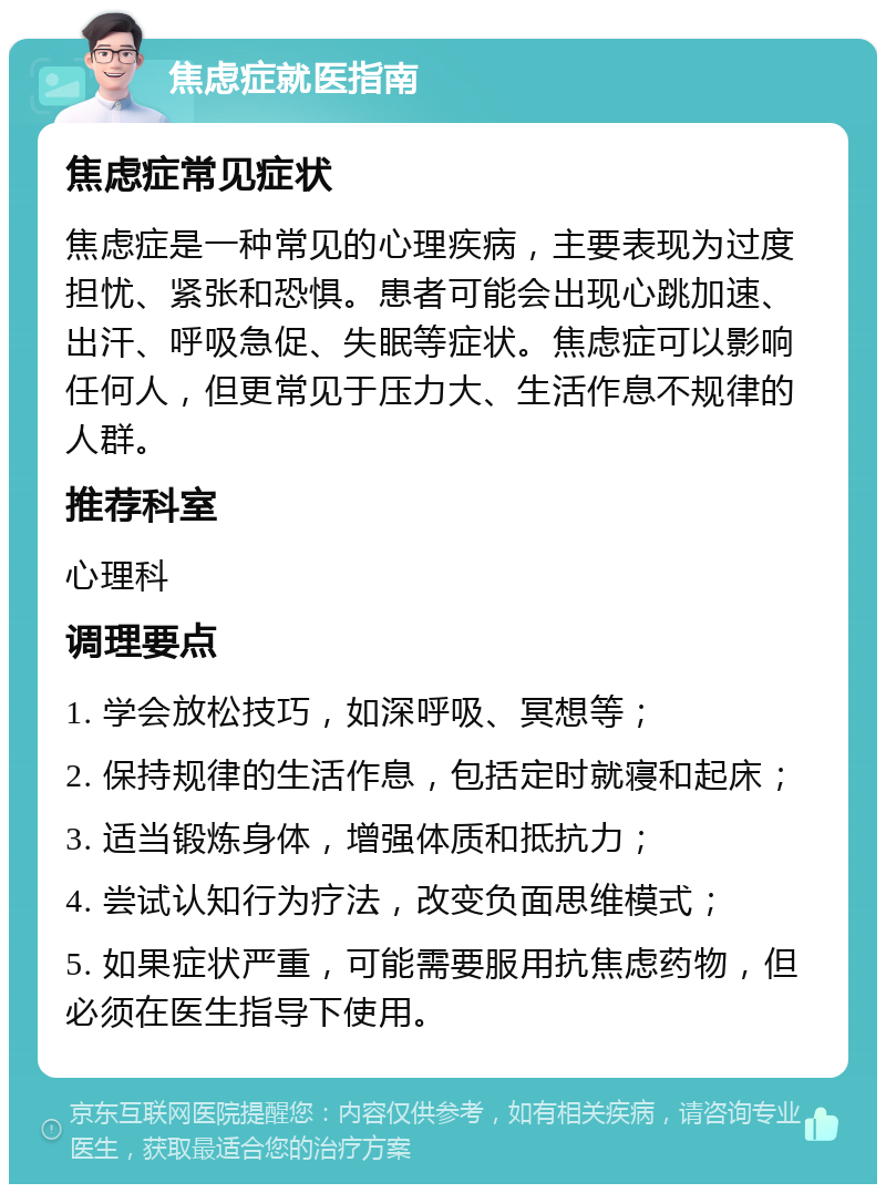 焦虑症就医指南 焦虑症常见症状 焦虑症是一种常见的心理疾病，主要表现为过度担忧、紧张和恐惧。患者可能会出现心跳加速、出汗、呼吸急促、失眠等症状。焦虑症可以影响任何人，但更常见于压力大、生活作息不规律的人群。 推荐科室 心理科 调理要点 1. 学会放松技巧，如深呼吸、冥想等； 2. 保持规律的生活作息，包括定时就寝和起床； 3. 适当锻炼身体，增强体质和抵抗力； 4. 尝试认知行为疗法，改变负面思维模式； 5. 如果症状严重，可能需要服用抗焦虑药物，但必须在医生指导下使用。