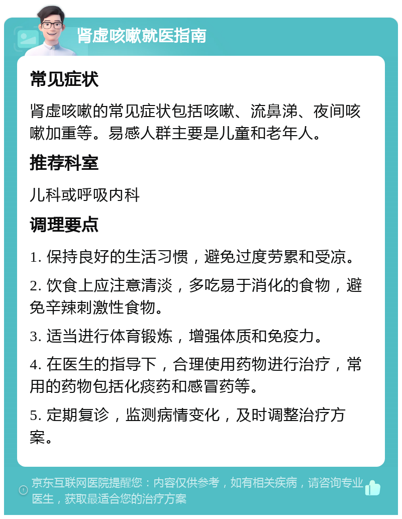 肾虚咳嗽就医指南 常见症状 肾虚咳嗽的常见症状包括咳嗽、流鼻涕、夜间咳嗽加重等。易感人群主要是儿童和老年人。 推荐科室 儿科或呼吸内科 调理要点 1. 保持良好的生活习惯，避免过度劳累和受凉。 2. 饮食上应注意清淡，多吃易于消化的食物，避免辛辣刺激性食物。 3. 适当进行体育锻炼，增强体质和免疫力。 4. 在医生的指导下，合理使用药物进行治疗，常用的药物包括化痰药和感冒药等。 5. 定期复诊，监测病情变化，及时调整治疗方案。