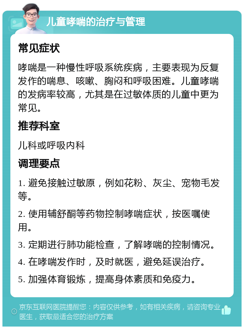 儿童哮喘的治疗与管理 常见症状 哮喘是一种慢性呼吸系统疾病，主要表现为反复发作的喘息、咳嗽、胸闷和呼吸困难。儿童哮喘的发病率较高，尤其是在过敏体质的儿童中更为常见。 推荐科室 儿科或呼吸内科 调理要点 1. 避免接触过敏原，例如花粉、灰尘、宠物毛发等。 2. 使用辅舒酮等药物控制哮喘症状，按医嘱使用。 3. 定期进行肺功能检查，了解哮喘的控制情况。 4. 在哮喘发作时，及时就医，避免延误治疗。 5. 加强体育锻炼，提高身体素质和免疫力。