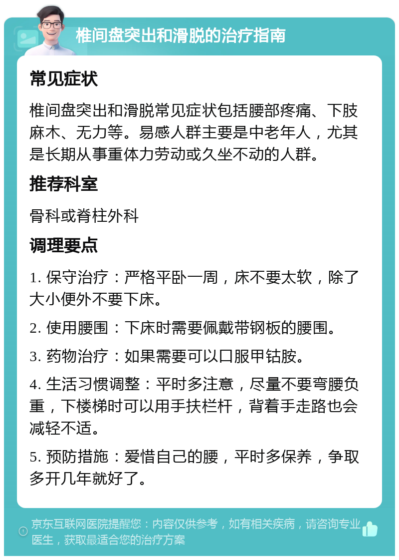 椎间盘突出和滑脱的治疗指南 常见症状 椎间盘突出和滑脱常见症状包括腰部疼痛、下肢麻木、无力等。易感人群主要是中老年人，尤其是长期从事重体力劳动或久坐不动的人群。 推荐科室 骨科或脊柱外科 调理要点 1. 保守治疗：严格平卧一周，床不要太软，除了大小便外不要下床。 2. 使用腰围：下床时需要佩戴带钢板的腰围。 3. 药物治疗：如果需要可以口服甲钴胺。 4. 生活习惯调整：平时多注意，尽量不要弯腰负重，下楼梯时可以用手扶栏杆，背着手走路也会减轻不适。 5. 预防措施：爱惜自己的腰，平时多保养，争取多开几年就好了。