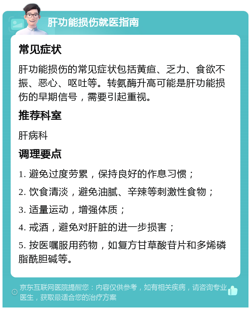 肝功能损伤就医指南 常见症状 肝功能损伤的常见症状包括黄疸、乏力、食欲不振、恶心、呕吐等。转氨酶升高可能是肝功能损伤的早期信号，需要引起重视。 推荐科室 肝病科 调理要点 1. 避免过度劳累，保持良好的作息习惯； 2. 饮食清淡，避免油腻、辛辣等刺激性食物； 3. 适量运动，增强体质； 4. 戒酒，避免对肝脏的进一步损害； 5. 按医嘱服用药物，如复方甘草酸苷片和多烯磷脂酰胆碱等。