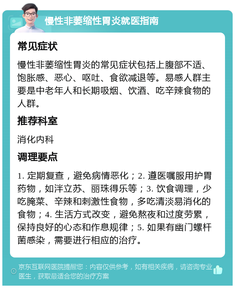 慢性非萎缩性胃炎就医指南 常见症状 慢性非萎缩性胃炎的常见症状包括上腹部不适、饱胀感、恶心、呕吐、食欲减退等。易感人群主要是中老年人和长期吸烟、饮酒、吃辛辣食物的人群。 推荐科室 消化内科 调理要点 1. 定期复查，避免病情恶化；2. 遵医嘱服用护胃药物，如泮立苏、丽珠得乐等；3. 饮食调理，少吃腌菜、辛辣和刺激性食物，多吃清淡易消化的食物；4. 生活方式改变，避免熬夜和过度劳累，保持良好的心态和作息规律；5. 如果有幽门螺杆菌感染，需要进行相应的治疗。