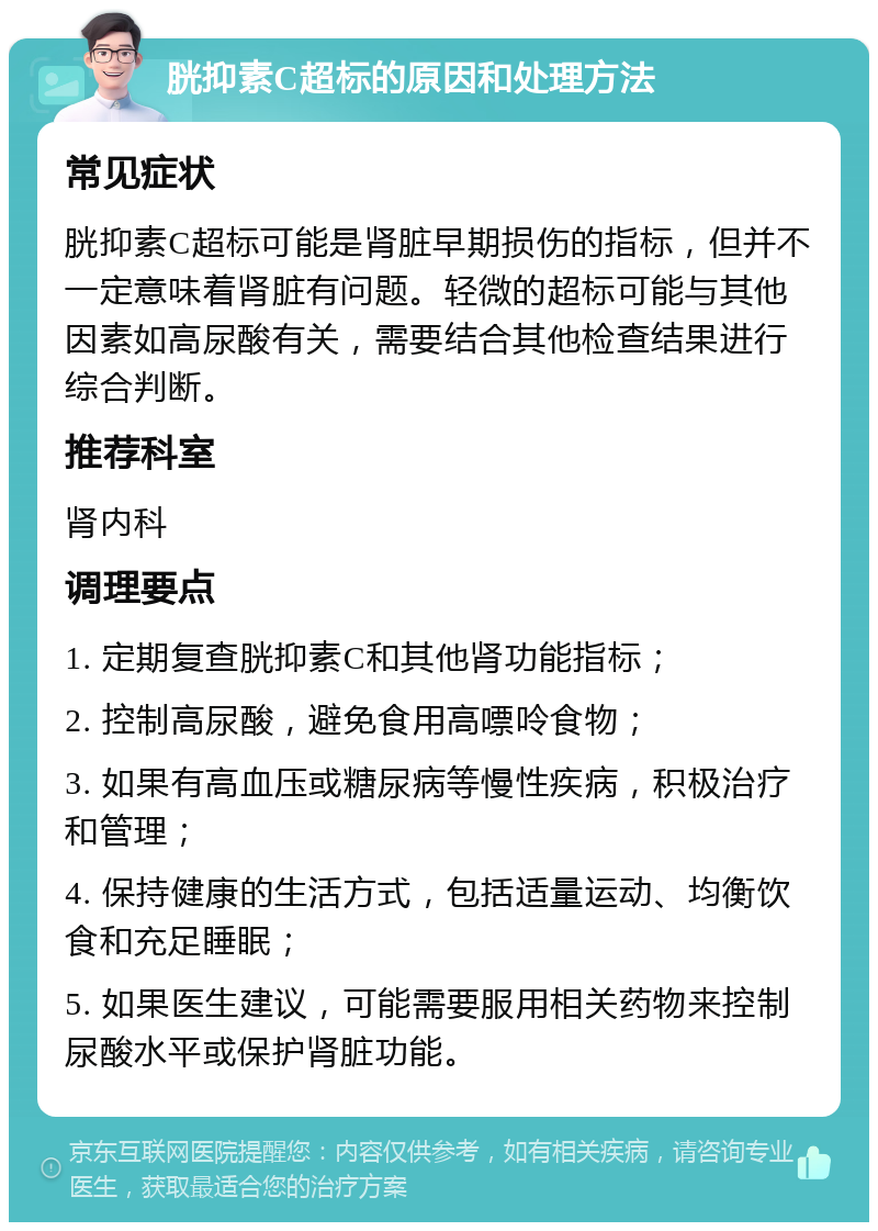 胱抑素C超标的原因和处理方法 常见症状 胱抑素C超标可能是肾脏早期损伤的指标，但并不一定意味着肾脏有问题。轻微的超标可能与其他因素如高尿酸有关，需要结合其他检查结果进行综合判断。 推荐科室 肾内科 调理要点 1. 定期复查胱抑素C和其他肾功能指标； 2. 控制高尿酸，避免食用高嘌呤食物； 3. 如果有高血压或糖尿病等慢性疾病，积极治疗和管理； 4. 保持健康的生活方式，包括适量运动、均衡饮食和充足睡眠； 5. 如果医生建议，可能需要服用相关药物来控制尿酸水平或保护肾脏功能。