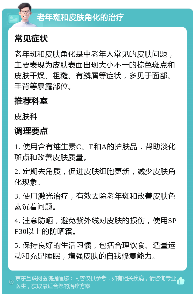 老年斑和皮肤角化的治疗 常见症状 老年斑和皮肤角化是中老年人常见的皮肤问题，主要表现为皮肤表面出现大小不一的棕色斑点和皮肤干燥、粗糙、有鳞屑等症状，多见于面部、手背等暴露部位。 推荐科室 皮肤科 调理要点 1. 使用含有维生素C、E和A的护肤品，帮助淡化斑点和改善皮肤质量。 2. 定期去角质，促进皮肤细胞更新，减少皮肤角化现象。 3. 使用激光治疗，有效去除老年斑和改善皮肤色素沉着问题。 4. 注意防晒，避免紫外线对皮肤的损伤，使用SPF30以上的防晒霜。 5. 保持良好的生活习惯，包括合理饮食、适量运动和充足睡眠，增强皮肤的自我修复能力。