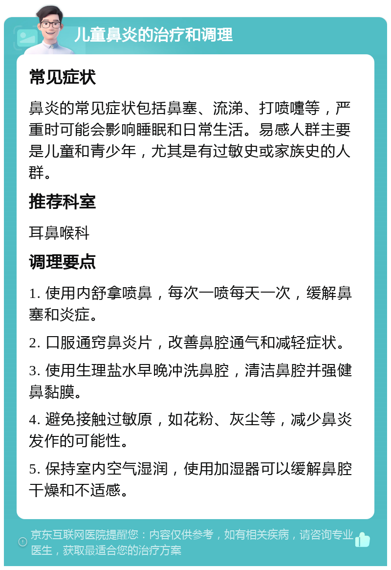 儿童鼻炎的治疗和调理 常见症状 鼻炎的常见症状包括鼻塞、流涕、打喷嚏等，严重时可能会影响睡眠和日常生活。易感人群主要是儿童和青少年，尤其是有过敏史或家族史的人群。 推荐科室 耳鼻喉科 调理要点 1. 使用内舒拿喷鼻，每次一喷每天一次，缓解鼻塞和炎症。 2. 口服通窍鼻炎片，改善鼻腔通气和减轻症状。 3. 使用生理盐水早晚冲洗鼻腔，清洁鼻腔并强健鼻黏膜。 4. 避免接触过敏原，如花粉、灰尘等，减少鼻炎发作的可能性。 5. 保持室内空气湿润，使用加湿器可以缓解鼻腔干燥和不适感。