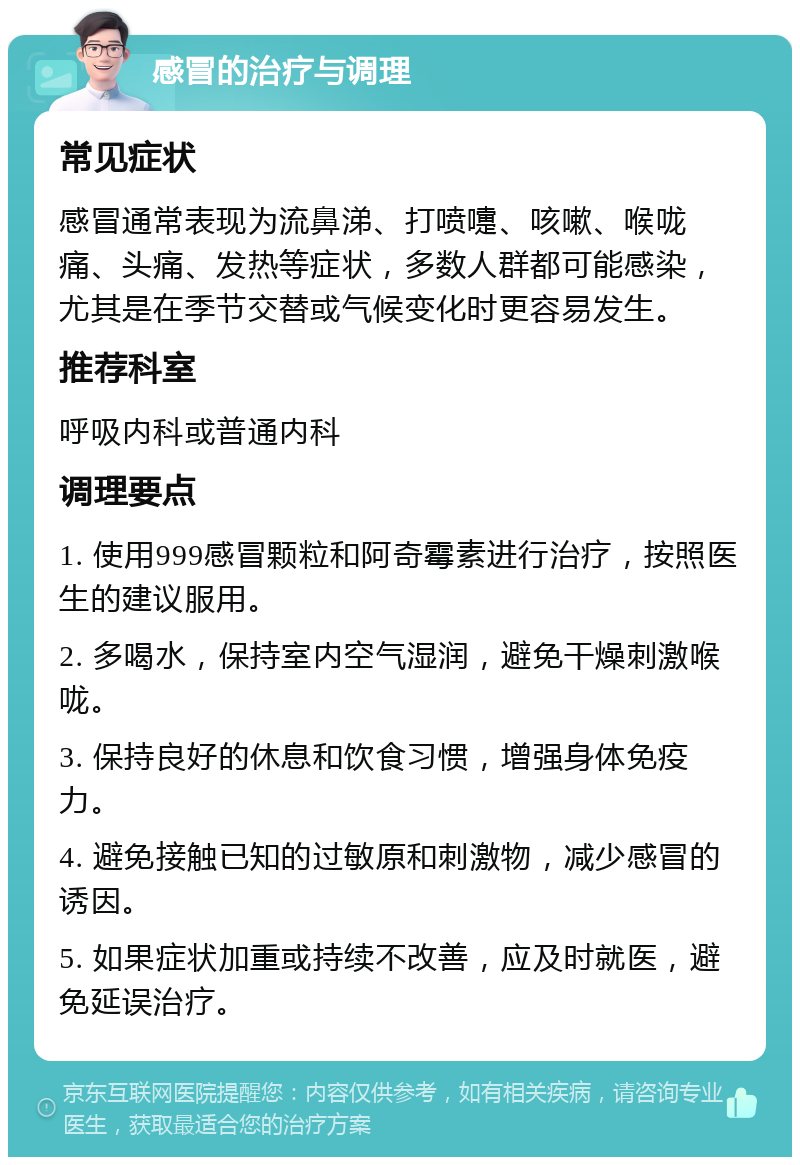 感冒的治疗与调理 常见症状 感冒通常表现为流鼻涕、打喷嚏、咳嗽、喉咙痛、头痛、发热等症状，多数人群都可能感染，尤其是在季节交替或气候变化时更容易发生。 推荐科室 呼吸内科或普通内科 调理要点 1. 使用999感冒颗粒和阿奇霉素进行治疗，按照医生的建议服用。 2. 多喝水，保持室内空气湿润，避免干燥刺激喉咙。 3. 保持良好的休息和饮食习惯，增强身体免疫力。 4. 避免接触已知的过敏原和刺激物，减少感冒的诱因。 5. 如果症状加重或持续不改善，应及时就医，避免延误治疗。