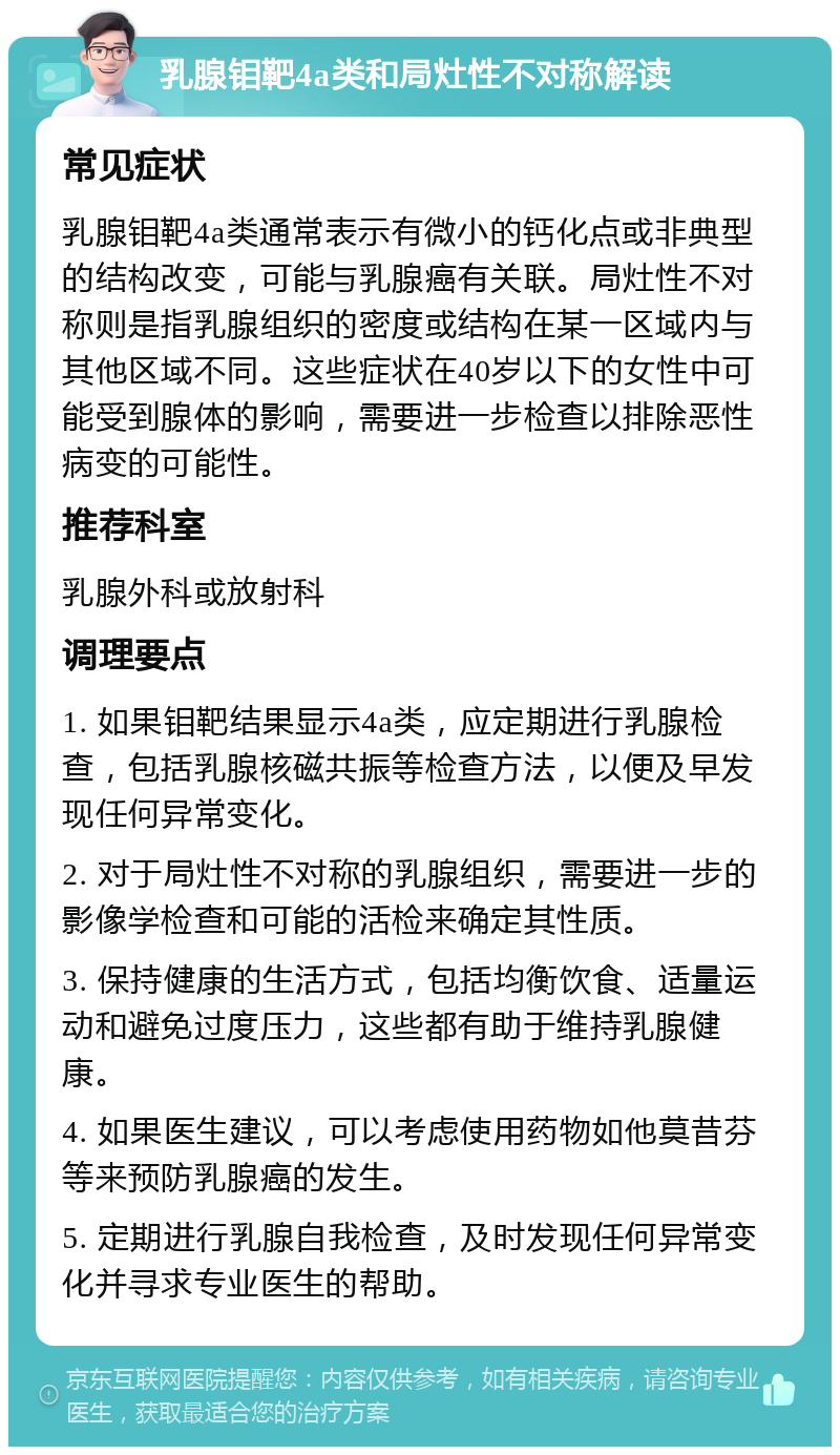 乳腺钼靶4a类和局灶性不对称解读 常见症状 乳腺钼靶4a类通常表示有微小的钙化点或非典型的结构改变，可能与乳腺癌有关联。局灶性不对称则是指乳腺组织的密度或结构在某一区域内与其他区域不同。这些症状在40岁以下的女性中可能受到腺体的影响，需要进一步检查以排除恶性病变的可能性。 推荐科室 乳腺外科或放射科 调理要点 1. 如果钼靶结果显示4a类，应定期进行乳腺检查，包括乳腺核磁共振等检查方法，以便及早发现任何异常变化。 2. 对于局灶性不对称的乳腺组织，需要进一步的影像学检查和可能的活检来确定其性质。 3. 保持健康的生活方式，包括均衡饮食、适量运动和避免过度压力，这些都有助于维持乳腺健康。 4. 如果医生建议，可以考虑使用药物如他莫昔芬等来预防乳腺癌的发生。 5. 定期进行乳腺自我检查，及时发现任何异常变化并寻求专业医生的帮助。