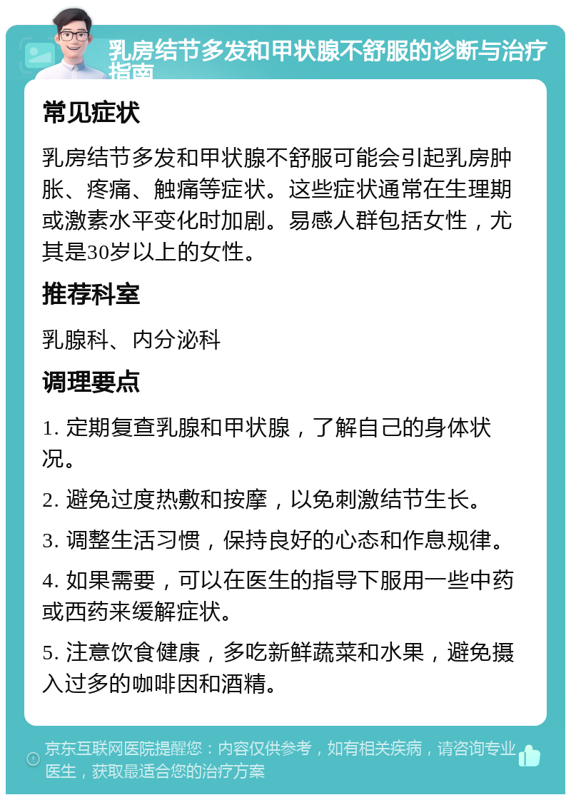 乳房结节多发和甲状腺不舒服的诊断与治疗指南 常见症状 乳房结节多发和甲状腺不舒服可能会引起乳房肿胀、疼痛、触痛等症状。这些症状通常在生理期或激素水平变化时加剧。易感人群包括女性，尤其是30岁以上的女性。 推荐科室 乳腺科、内分泌科 调理要点 1. 定期复查乳腺和甲状腺，了解自己的身体状况。 2. 避免过度热敷和按摩，以免刺激结节生长。 3. 调整生活习惯，保持良好的心态和作息规律。 4. 如果需要，可以在医生的指导下服用一些中药或西药来缓解症状。 5. 注意饮食健康，多吃新鲜蔬菜和水果，避免摄入过多的咖啡因和酒精。