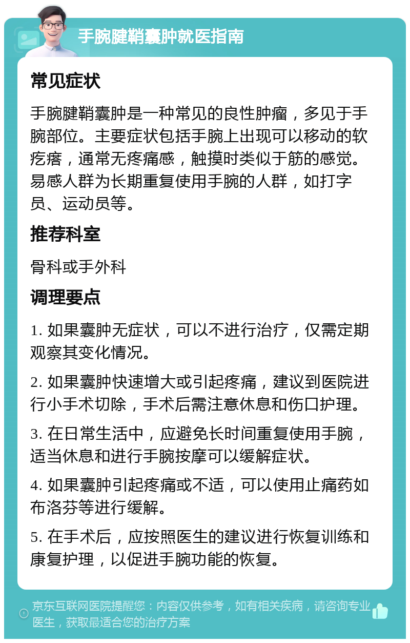 手腕腱鞘囊肿就医指南 常见症状 手腕腱鞘囊肿是一种常见的良性肿瘤，多见于手腕部位。主要症状包括手腕上出现可以移动的软疙瘩，通常无疼痛感，触摸时类似于筋的感觉。易感人群为长期重复使用手腕的人群，如打字员、运动员等。 推荐科室 骨科或手外科 调理要点 1. 如果囊肿无症状，可以不进行治疗，仅需定期观察其变化情况。 2. 如果囊肿快速增大或引起疼痛，建议到医院进行小手术切除，手术后需注意休息和伤口护理。 3. 在日常生活中，应避免长时间重复使用手腕，适当休息和进行手腕按摩可以缓解症状。 4. 如果囊肿引起疼痛或不适，可以使用止痛药如布洛芬等进行缓解。 5. 在手术后，应按照医生的建议进行恢复训练和康复护理，以促进手腕功能的恢复。