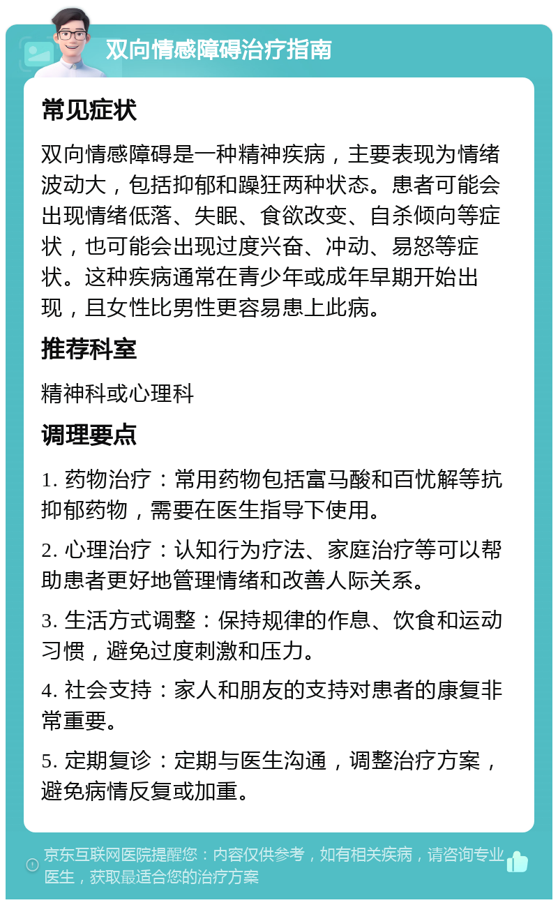 双向情感障碍治疗指南 常见症状 双向情感障碍是一种精神疾病，主要表现为情绪波动大，包括抑郁和躁狂两种状态。患者可能会出现情绪低落、失眠、食欲改变、自杀倾向等症状，也可能会出现过度兴奋、冲动、易怒等症状。这种疾病通常在青少年或成年早期开始出现，且女性比男性更容易患上此病。 推荐科室 精神科或心理科 调理要点 1. 药物治疗：常用药物包括富马酸和百忧解等抗抑郁药物，需要在医生指导下使用。 2. 心理治疗：认知行为疗法、家庭治疗等可以帮助患者更好地管理情绪和改善人际关系。 3. 生活方式调整：保持规律的作息、饮食和运动习惯，避免过度刺激和压力。 4. 社会支持：家人和朋友的支持对患者的康复非常重要。 5. 定期复诊：定期与医生沟通，调整治疗方案，避免病情反复或加重。