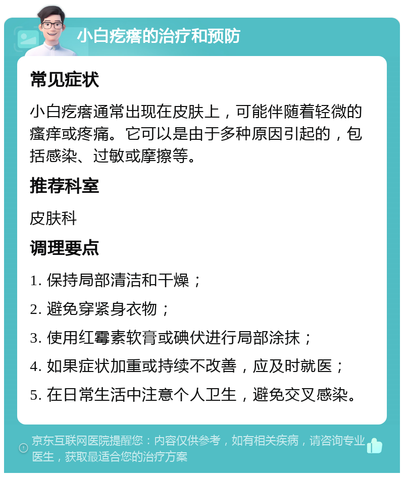 小白疙瘩的治疗和预防 常见症状 小白疙瘩通常出现在皮肤上，可能伴随着轻微的瘙痒或疼痛。它可以是由于多种原因引起的，包括感染、过敏或摩擦等。 推荐科室 皮肤科 调理要点 1. 保持局部清洁和干燥； 2. 避免穿紧身衣物； 3. 使用红霉素软膏或碘伏进行局部涂抹； 4. 如果症状加重或持续不改善，应及时就医； 5. 在日常生活中注意个人卫生，避免交叉感染。