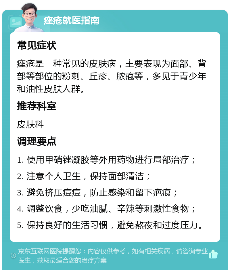 痤疮就医指南 常见症状 痤疮是一种常见的皮肤病，主要表现为面部、背部等部位的粉刺、丘疹、脓疱等，多见于青少年和油性皮肤人群。 推荐科室 皮肤科 调理要点 1. 使用甲硝锉凝胶等外用药物进行局部治疗； 2. 注意个人卫生，保持面部清洁； 3. 避免挤压痘痘，防止感染和留下疤痕； 4. 调整饮食，少吃油腻、辛辣等刺激性食物； 5. 保持良好的生活习惯，避免熬夜和过度压力。