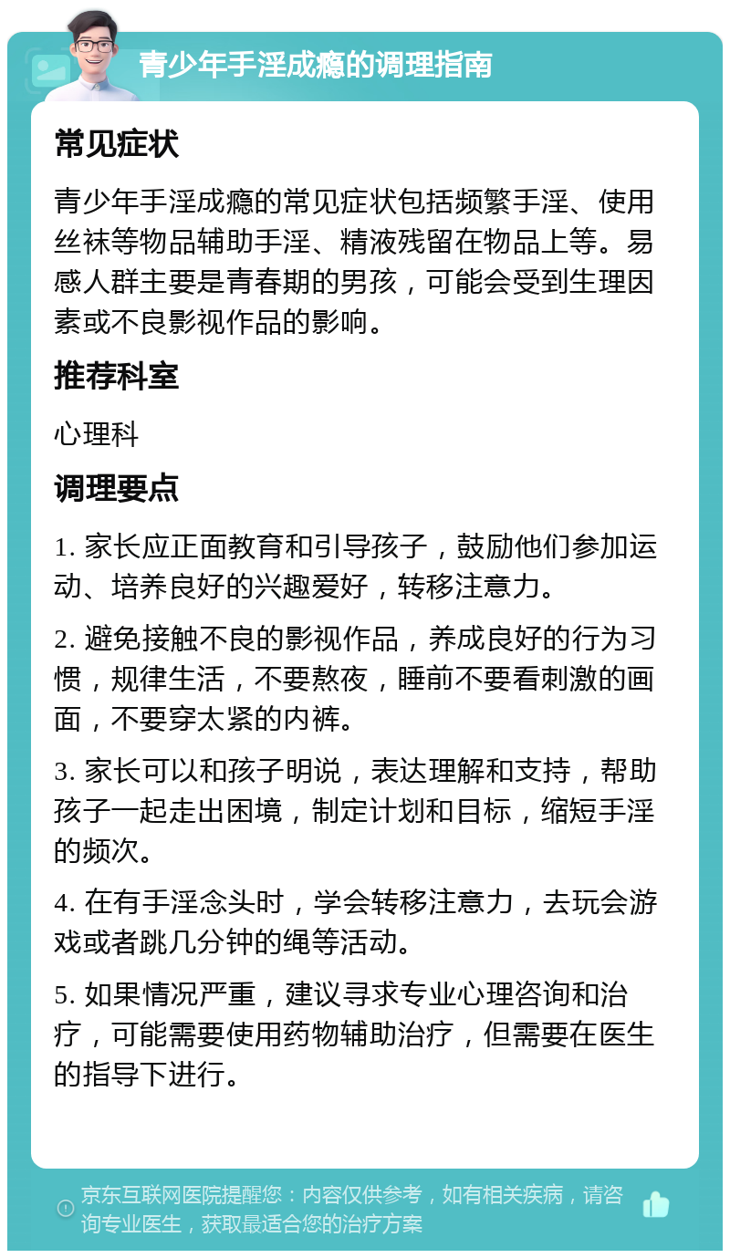 青少年手淫成瘾的调理指南 常见症状 青少年手淫成瘾的常见症状包括频繁手淫、使用丝袜等物品辅助手淫、精液残留在物品上等。易感人群主要是青春期的男孩，可能会受到生理因素或不良影视作品的影响。 推荐科室 心理科 调理要点 1. 家长应正面教育和引导孩子，鼓励他们参加运动、培养良好的兴趣爱好，转移注意力。 2. 避免接触不良的影视作品，养成良好的行为习惯，规律生活，不要熬夜，睡前不要看刺激的画面，不要穿太紧的内裤。 3. 家长可以和孩子明说，表达理解和支持，帮助孩子一起走出困境，制定计划和目标，缩短手淫的频次。 4. 在有手淫念头时，学会转移注意力，去玩会游戏或者跳几分钟的绳等活动。 5. 如果情况严重，建议寻求专业心理咨询和治疗，可能需要使用药物辅助治疗，但需要在医生的指导下进行。