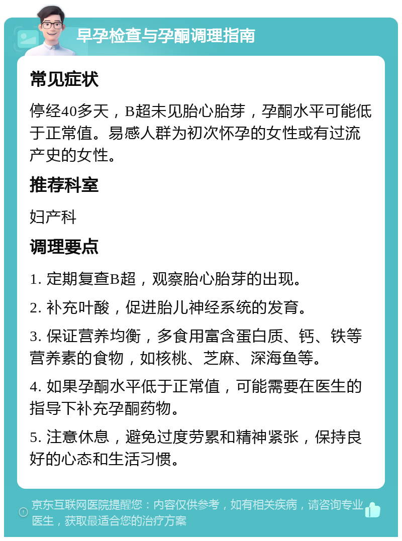 早孕检查与孕酮调理指南 常见症状 停经40多天，B超未见胎心胎芽，孕酮水平可能低于正常值。易感人群为初次怀孕的女性或有过流产史的女性。 推荐科室 妇产科 调理要点 1. 定期复查B超，观察胎心胎芽的出现。 2. 补充叶酸，促进胎儿神经系统的发育。 3. 保证营养均衡，多食用富含蛋白质、钙、铁等营养素的食物，如核桃、芝麻、深海鱼等。 4. 如果孕酮水平低于正常值，可能需要在医生的指导下补充孕酮药物。 5. 注意休息，避免过度劳累和精神紧张，保持良好的心态和生活习惯。