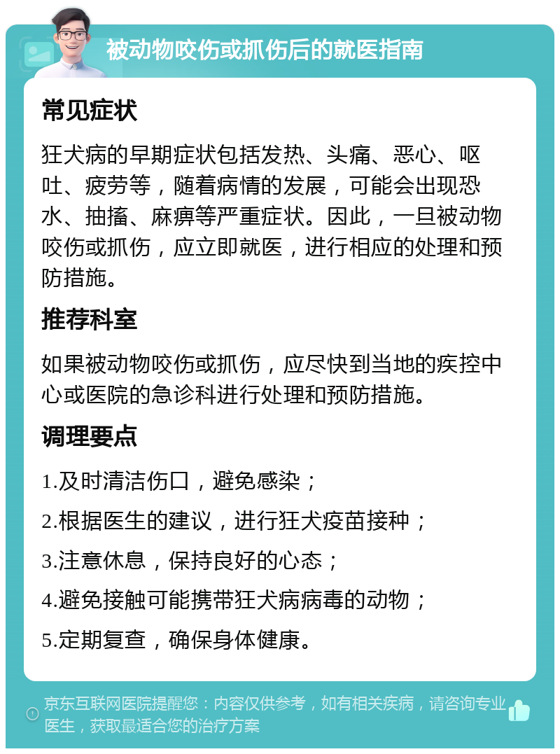 被动物咬伤或抓伤后的就医指南 常见症状 狂犬病的早期症状包括发热、头痛、恶心、呕吐、疲劳等，随着病情的发展，可能会出现恐水、抽搐、麻痹等严重症状。因此，一旦被动物咬伤或抓伤，应立即就医，进行相应的处理和预防措施。 推荐科室 如果被动物咬伤或抓伤，应尽快到当地的疾控中心或医院的急诊科进行处理和预防措施。 调理要点 1.及时清洁伤口，避免感染； 2.根据医生的建议，进行狂犬疫苗接种； 3.注意休息，保持良好的心态； 4.避免接触可能携带狂犬病病毒的动物； 5.定期复查，确保身体健康。