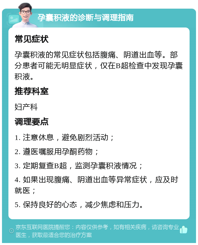 孕囊积液的诊断与调理指南 常见症状 孕囊积液的常见症状包括腹痛、阴道出血等。部分患者可能无明显症状，仅在B超检查中发现孕囊积液。 推荐科室 妇产科 调理要点 1. 注意休息，避免剧烈活动； 2. 遵医嘱服用孕酮药物； 3. 定期复查B超，监测孕囊积液情况； 4. 如果出现腹痛、阴道出血等异常症状，应及时就医； 5. 保持良好的心态，减少焦虑和压力。