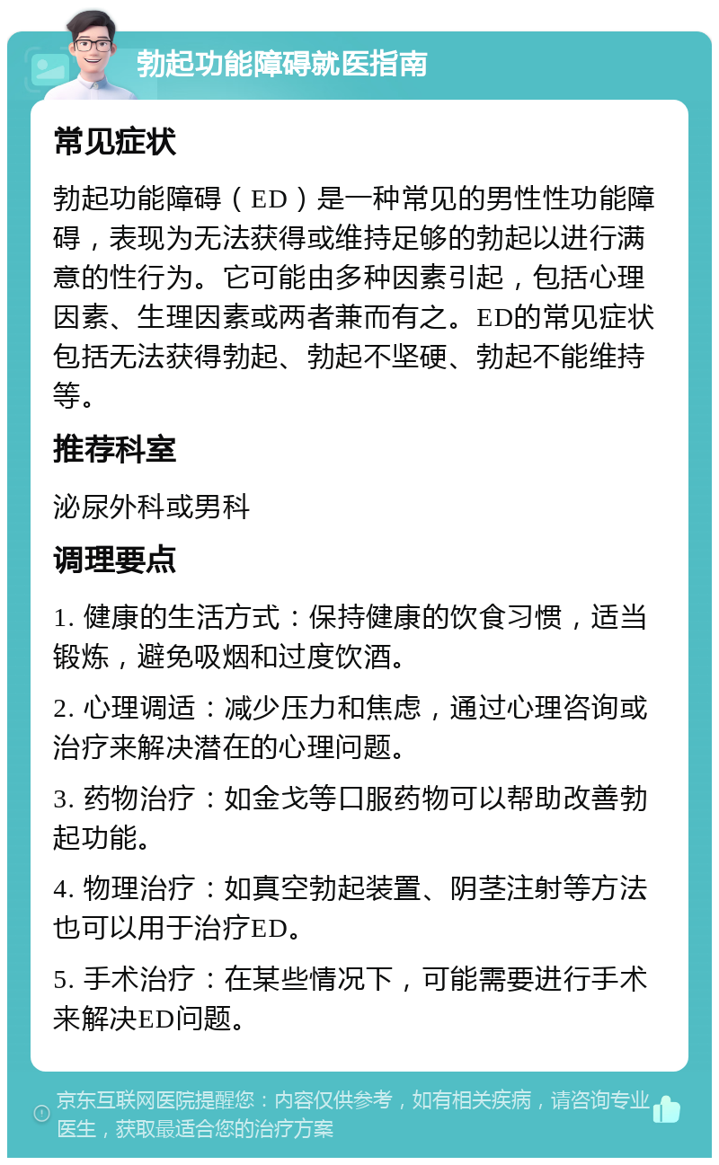 勃起功能障碍就医指南 常见症状 勃起功能障碍（ED）是一种常见的男性性功能障碍，表现为无法获得或维持足够的勃起以进行满意的性行为。它可能由多种因素引起，包括心理因素、生理因素或两者兼而有之。ED的常见症状包括无法获得勃起、勃起不坚硬、勃起不能维持等。 推荐科室 泌尿外科或男科 调理要点 1. 健康的生活方式：保持健康的饮食习惯，适当锻炼，避免吸烟和过度饮酒。 2. 心理调适：减少压力和焦虑，通过心理咨询或治疗来解决潜在的心理问题。 3. 药物治疗：如金戈等口服药物可以帮助改善勃起功能。 4. 物理治疗：如真空勃起装置、阴茎注射等方法也可以用于治疗ED。 5. 手术治疗：在某些情况下，可能需要进行手术来解决ED问题。