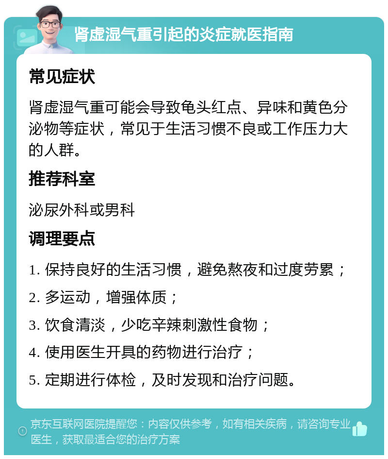 肾虚湿气重引起的炎症就医指南 常见症状 肾虚湿气重可能会导致龟头红点、异味和黄色分泌物等症状，常见于生活习惯不良或工作压力大的人群。 推荐科室 泌尿外科或男科 调理要点 1. 保持良好的生活习惯，避免熬夜和过度劳累； 2. 多运动，增强体质； 3. 饮食清淡，少吃辛辣刺激性食物； 4. 使用医生开具的药物进行治疗； 5. 定期进行体检，及时发现和治疗问题。