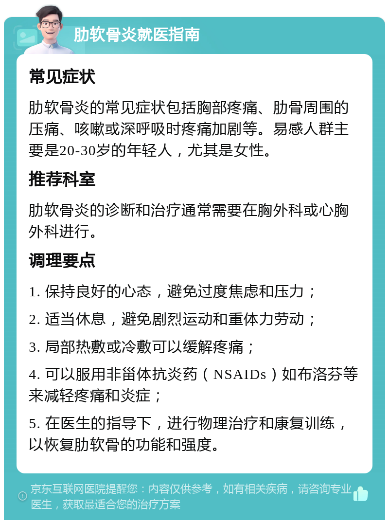 肋软骨炎就医指南 常见症状 肋软骨炎的常见症状包括胸部疼痛、肋骨周围的压痛、咳嗽或深呼吸时疼痛加剧等。易感人群主要是20-30岁的年轻人，尤其是女性。 推荐科室 肋软骨炎的诊断和治疗通常需要在胸外科或心胸外科进行。 调理要点 1. 保持良好的心态，避免过度焦虑和压力； 2. 适当休息，避免剧烈运动和重体力劳动； 3. 局部热敷或冷敷可以缓解疼痛； 4. 可以服用非甾体抗炎药（NSAIDs）如布洛芬等来减轻疼痛和炎症； 5. 在医生的指导下，进行物理治疗和康复训练，以恢复肋软骨的功能和强度。