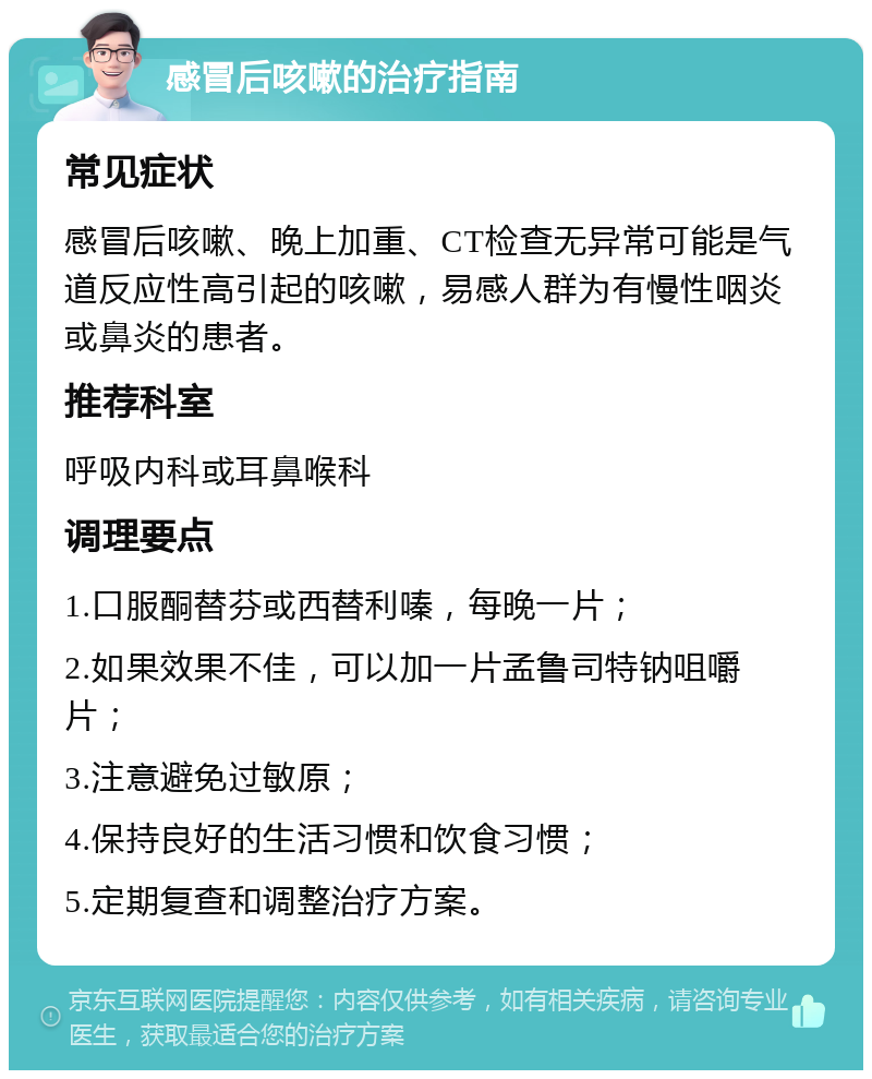 感冒后咳嗽的治疗指南 常见症状 感冒后咳嗽、晚上加重、CT检查无异常可能是气道反应性高引起的咳嗽，易感人群为有慢性咽炎或鼻炎的患者。 推荐科室 呼吸内科或耳鼻喉科 调理要点 1.口服酮替芬或西替利嗪，每晚一片； 2.如果效果不佳，可以加一片孟鲁司特钠咀嚼片； 3.注意避免过敏原； 4.保持良好的生活习惯和饮食习惯； 5.定期复查和调整治疗方案。