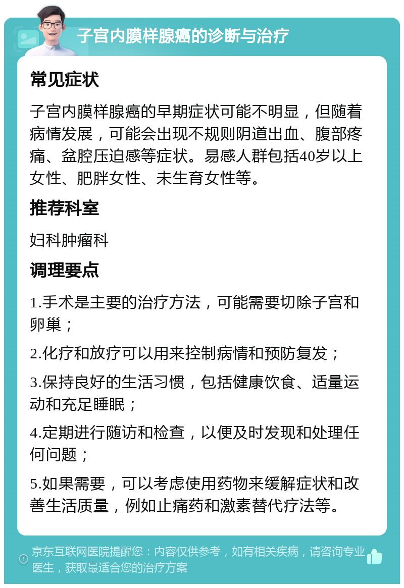 子宫内膜样腺癌的诊断与治疗 常见症状 子宫内膜样腺癌的早期症状可能不明显，但随着病情发展，可能会出现不规则阴道出血、腹部疼痛、盆腔压迫感等症状。易感人群包括40岁以上女性、肥胖女性、未生育女性等。 推荐科室 妇科肿瘤科 调理要点 1.手术是主要的治疗方法，可能需要切除子宫和卵巢； 2.化疗和放疗可以用来控制病情和预防复发； 3.保持良好的生活习惯，包括健康饮食、适量运动和充足睡眠； 4.定期进行随访和检查，以便及时发现和处理任何问题； 5.如果需要，可以考虑使用药物来缓解症状和改善生活质量，例如止痛药和激素替代疗法等。