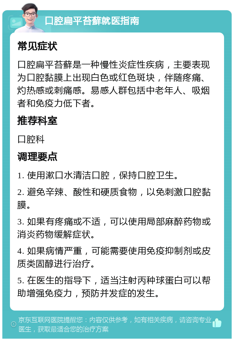 口腔扁平苔藓就医指南 常见症状 口腔扁平苔藓是一种慢性炎症性疾病，主要表现为口腔黏膜上出现白色或红色斑块，伴随疼痛、灼热感或刺痛感。易感人群包括中老年人、吸烟者和免疫力低下者。 推荐科室 口腔科 调理要点 1. 使用漱口水清洁口腔，保持口腔卫生。 2. 避免辛辣、酸性和硬质食物，以免刺激口腔黏膜。 3. 如果有疼痛或不适，可以使用局部麻醉药物或消炎药物缓解症状。 4. 如果病情严重，可能需要使用免疫抑制剂或皮质类固醇进行治疗。 5. 在医生的指导下，适当注射丙种球蛋白可以帮助增强免疫力，预防并发症的发生。