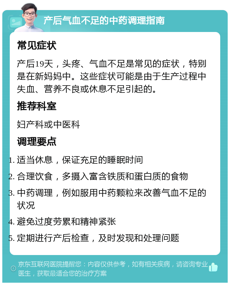 产后气血不足的中药调理指南 常见症状 产后19天，头疼、气血不足是常见的症状，特别是在新妈妈中。这些症状可能是由于生产过程中失血、营养不良或休息不足引起的。 推荐科室 妇产科或中医科 调理要点 适当休息，保证充足的睡眠时间 合理饮食，多摄入富含铁质和蛋白质的食物 中药调理，例如服用中药颗粒来改善气血不足的状况 避免过度劳累和精神紧张 定期进行产后检查，及时发现和处理问题