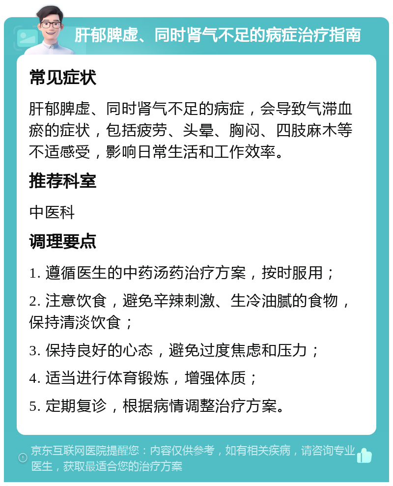 肝郁脾虚、同时肾气不足的病症治疗指南 常见症状 肝郁脾虚、同时肾气不足的病症，会导致气滞血瘀的症状，包括疲劳、头晕、胸闷、四肢麻木等不适感受，影响日常生活和工作效率。 推荐科室 中医科 调理要点 1. 遵循医生的中药汤药治疗方案，按时服用； 2. 注意饮食，避免辛辣刺激、生冷油腻的食物，保持清淡饮食； 3. 保持良好的心态，避免过度焦虑和压力； 4. 适当进行体育锻炼，增强体质； 5. 定期复诊，根据病情调整治疗方案。