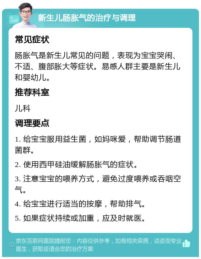 新生儿肠胀气的治疗与调理 常见症状 肠胀气是新生儿常见的问题，表现为宝宝哭闹、不适、腹部胀大等症状。易感人群主要是新生儿和婴幼儿。 推荐科室 儿科 调理要点 1. 给宝宝服用益生菌，如妈咪爱，帮助调节肠道菌群。 2. 使用西甲硅油缓解肠胀气的症状。 3. 注意宝宝的喂养方式，避免过度喂养或吞咽空气。 4. 给宝宝进行适当的按摩，帮助排气。 5. 如果症状持续或加重，应及时就医。