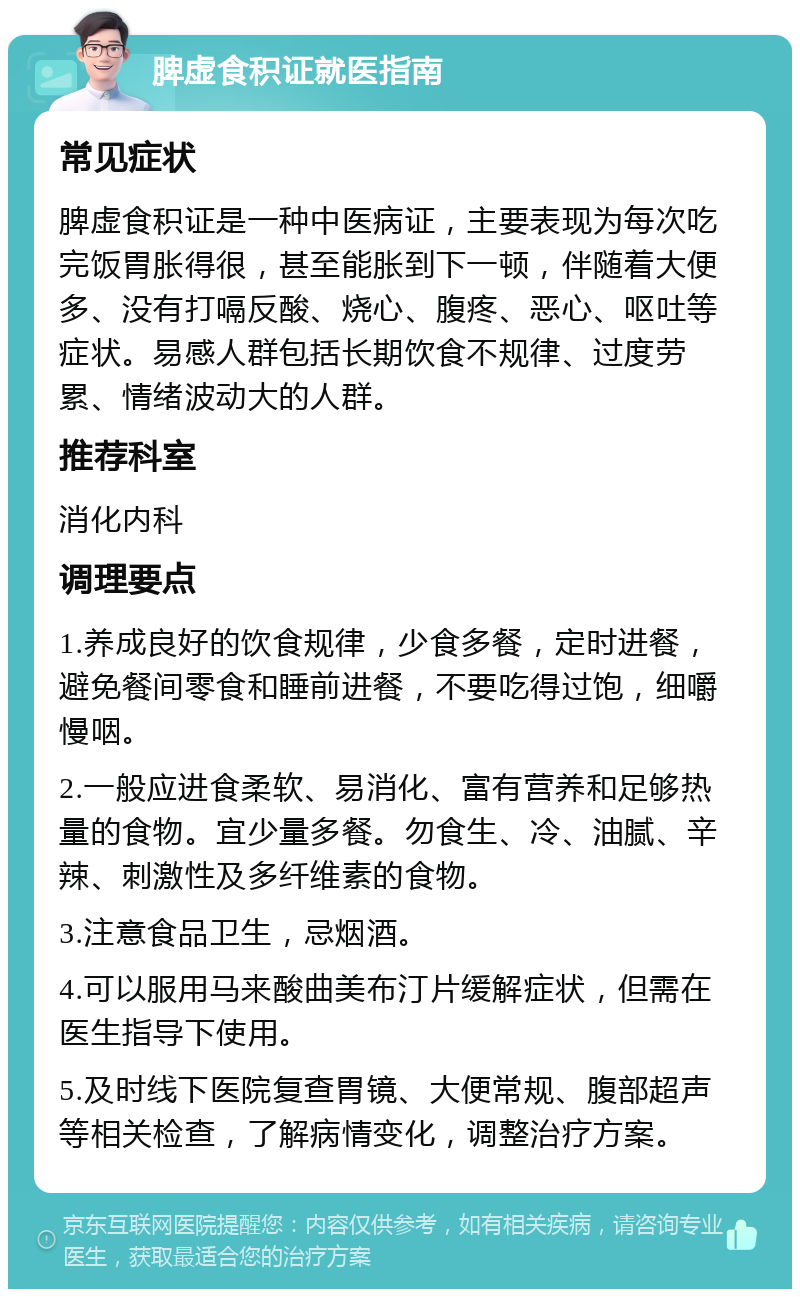 脾虚食积证就医指南 常见症状 脾虚食积证是一种中医病证，主要表现为每次吃完饭胃胀得很，甚至能胀到下一顿，伴随着大便多、没有打嗝反酸、烧心、腹疼、恶心、呕吐等症状。易感人群包括长期饮食不规律、过度劳累、情绪波动大的人群。 推荐科室 消化内科 调理要点 1.养成良好的饮食规律，少食多餐，定时进餐，避免餐间零食和睡前进餐，不要吃得过饱，细嚼慢咽。 2.一般应进食柔软、易消化、富有营养和足够热量的食物。宜少量多餐。勿食生、冷、油腻、辛辣、刺激性及多纤维素的食物。 3.注意食品卫生，忌烟酒。 4.可以服用马来酸曲美布汀片缓解症状，但需在医生指导下使用。 5.及时线下医院复查胃镜、大便常规、腹部超声等相关检查，了解病情变化，调整治疗方案。