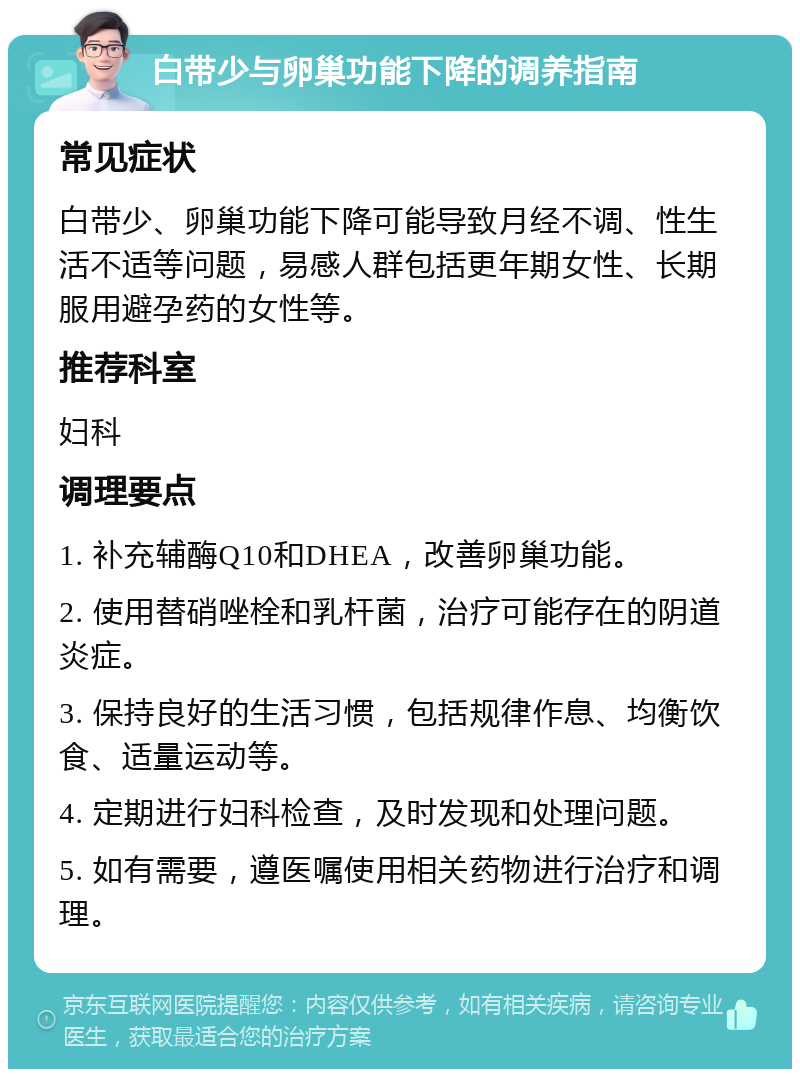 白带少与卵巢功能下降的调养指南 常见症状 白带少、卵巢功能下降可能导致月经不调、性生活不适等问题，易感人群包括更年期女性、长期服用避孕药的女性等。 推荐科室 妇科 调理要点 1. 补充辅酶Q10和DHEA，改善卵巢功能。 2. 使用替硝唑栓和乳杆菌，治疗可能存在的阴道炎症。 3. 保持良好的生活习惯，包括规律作息、均衡饮食、适量运动等。 4. 定期进行妇科检查，及时发现和处理问题。 5. 如有需要，遵医嘱使用相关药物进行治疗和调理。