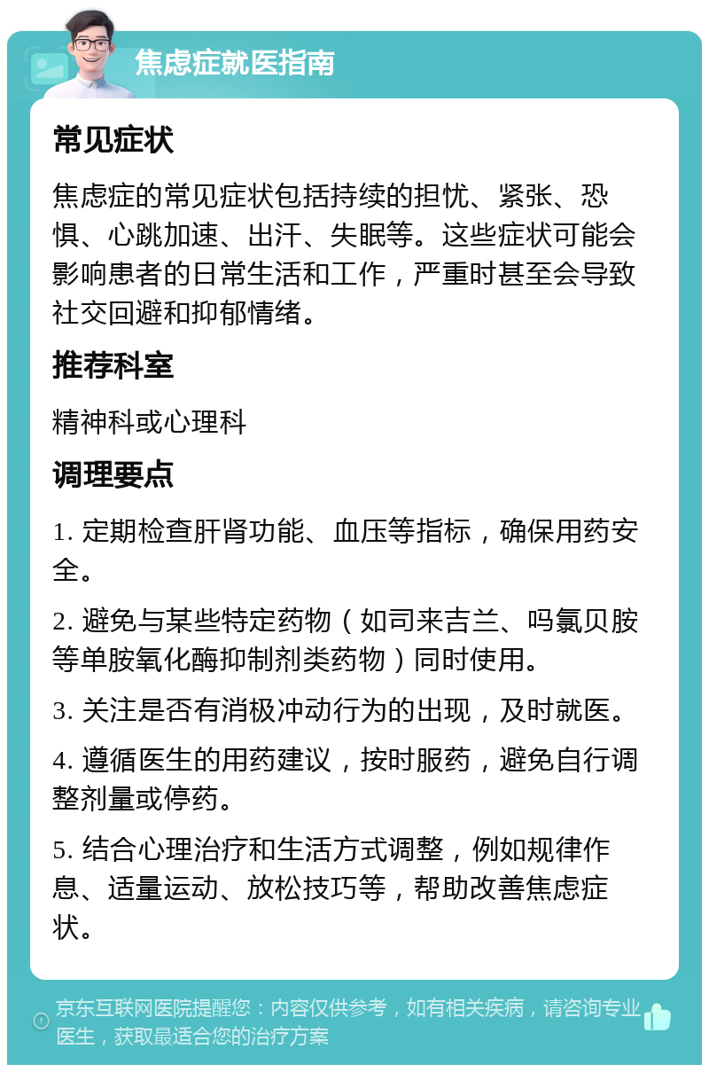 焦虑症就医指南 常见症状 焦虑症的常见症状包括持续的担忧、紧张、恐惧、心跳加速、出汗、失眠等。这些症状可能会影响患者的日常生活和工作，严重时甚至会导致社交回避和抑郁情绪。 推荐科室 精神科或心理科 调理要点 1. 定期检查肝肾功能、血压等指标，确保用药安全。 2. 避免与某些特定药物（如司来吉兰、吗氯贝胺等单胺氧化酶抑制剂类药物）同时使用。 3. 关注是否有消极冲动行为的出现，及时就医。 4. 遵循医生的用药建议，按时服药，避免自行调整剂量或停药。 5. 结合心理治疗和生活方式调整，例如规律作息、适量运动、放松技巧等，帮助改善焦虑症状。