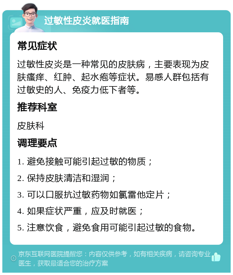 过敏性皮炎就医指南 常见症状 过敏性皮炎是一种常见的皮肤病，主要表现为皮肤瘙痒、红肿、起水疱等症状。易感人群包括有过敏史的人、免疫力低下者等。 推荐科室 皮肤科 调理要点 1. 避免接触可能引起过敏的物质； 2. 保持皮肤清洁和湿润； 3. 可以口服抗过敏药物如氯雷他定片； 4. 如果症状严重，应及时就医； 5. 注意饮食，避免食用可能引起过敏的食物。