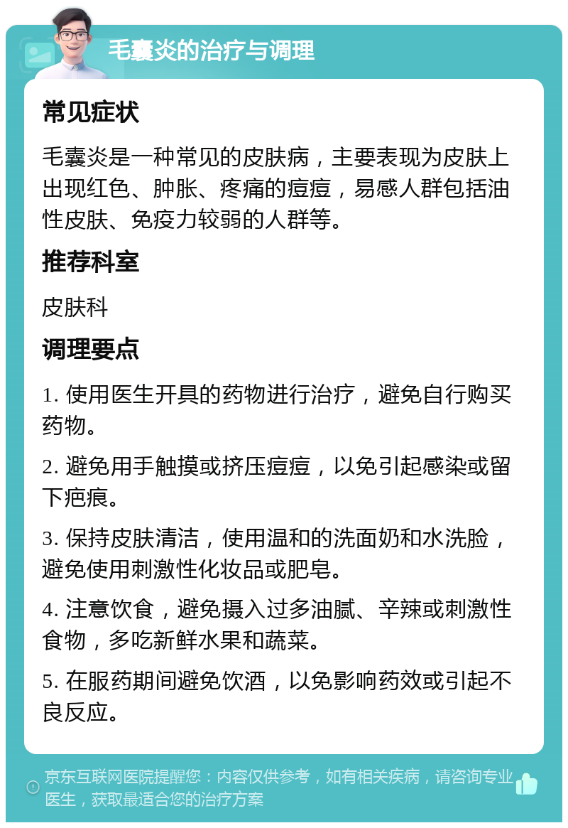 毛囊炎的治疗与调理 常见症状 毛囊炎是一种常见的皮肤病，主要表现为皮肤上出现红色、肿胀、疼痛的痘痘，易感人群包括油性皮肤、免疫力较弱的人群等。 推荐科室 皮肤科 调理要点 1. 使用医生开具的药物进行治疗，避免自行购买药物。 2. 避免用手触摸或挤压痘痘，以免引起感染或留下疤痕。 3. 保持皮肤清洁，使用温和的洗面奶和水洗脸，避免使用刺激性化妆品或肥皂。 4. 注意饮食，避免摄入过多油腻、辛辣或刺激性食物，多吃新鲜水果和蔬菜。 5. 在服药期间避免饮酒，以免影响药效或引起不良反应。