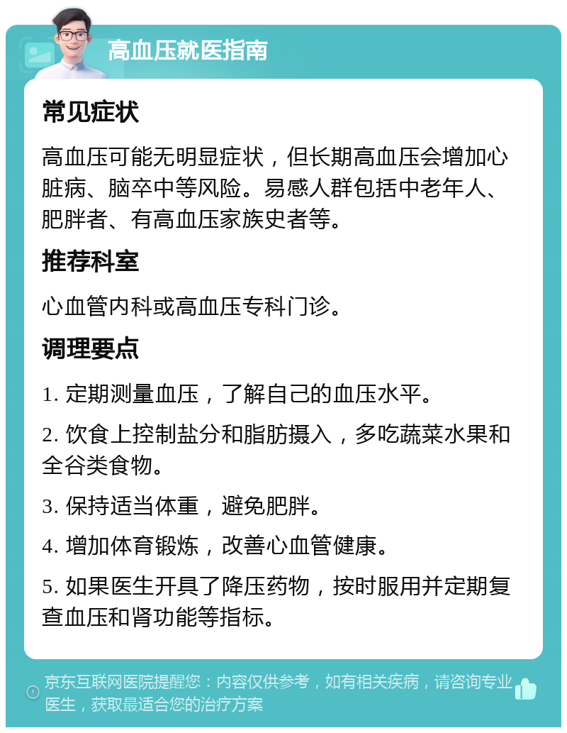 高血压就医指南 常见症状 高血压可能无明显症状，但长期高血压会增加心脏病、脑卒中等风险。易感人群包括中老年人、肥胖者、有高血压家族史者等。 推荐科室 心血管内科或高血压专科门诊。 调理要点 1. 定期测量血压，了解自己的血压水平。 2. 饮食上控制盐分和脂肪摄入，多吃蔬菜水果和全谷类食物。 3. 保持适当体重，避免肥胖。 4. 增加体育锻炼，改善心血管健康。 5. 如果医生开具了降压药物，按时服用并定期复查血压和肾功能等指标。