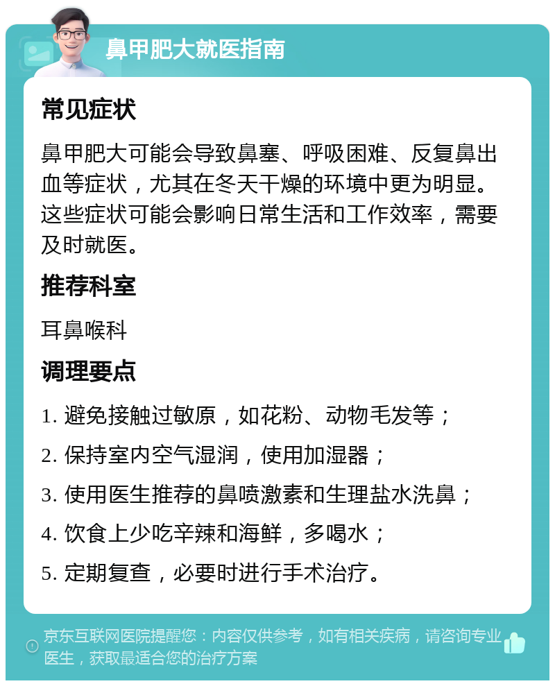 鼻甲肥大就医指南 常见症状 鼻甲肥大可能会导致鼻塞、呼吸困难、反复鼻出血等症状，尤其在冬天干燥的环境中更为明显。这些症状可能会影响日常生活和工作效率，需要及时就医。 推荐科室 耳鼻喉科 调理要点 1. 避免接触过敏原，如花粉、动物毛发等； 2. 保持室内空气湿润，使用加湿器； 3. 使用医生推荐的鼻喷激素和生理盐水洗鼻； 4. 饮食上少吃辛辣和海鲜，多喝水； 5. 定期复查，必要时进行手术治疗。