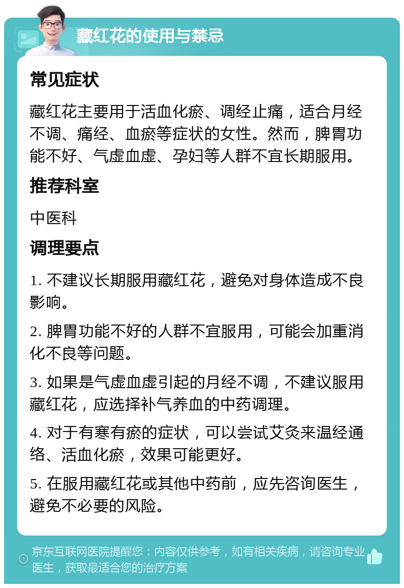 藏红花的使用与禁忌 常见症状 藏红花主要用于活血化瘀、调经止痛，适合月经不调、痛经、血瘀等症状的女性。然而，脾胃功能不好、气虚血虚、孕妇等人群不宜长期服用。 推荐科室 中医科 调理要点 1. 不建议长期服用藏红花，避免对身体造成不良影响。 2. 脾胃功能不好的人群不宜服用，可能会加重消化不良等问题。 3. 如果是气虚血虚引起的月经不调，不建议服用藏红花，应选择补气养血的中药调理。 4. 对于有寒有瘀的症状，可以尝试艾灸来温经通络、活血化瘀，效果可能更好。 5. 在服用藏红花或其他中药前，应先咨询医生，避免不必要的风险。