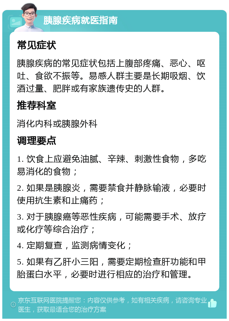 胰腺疾病就医指南 常见症状 胰腺疾病的常见症状包括上腹部疼痛、恶心、呕吐、食欲不振等。易感人群主要是长期吸烟、饮酒过量、肥胖或有家族遗传史的人群。 推荐科室 消化内科或胰腺外科 调理要点 1. 饮食上应避免油腻、辛辣、刺激性食物，多吃易消化的食物； 2. 如果是胰腺炎，需要禁食并静脉输液，必要时使用抗生素和止痛药； 3. 对于胰腺癌等恶性疾病，可能需要手术、放疗或化疗等综合治疗； 4. 定期复查，监测病情变化； 5. 如果有乙肝小三阳，需要定期检查肝功能和甲胎蛋白水平，必要时进行相应的治疗和管理。