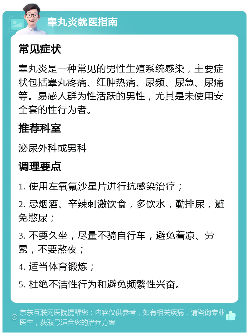 睾丸炎就医指南 常见症状 睾丸炎是一种常见的男性生殖系统感染，主要症状包括睾丸疼痛、红肿热痛、尿频、尿急、尿痛等。易感人群为性活跃的男性，尤其是未使用安全套的性行为者。 推荐科室 泌尿外科或男科 调理要点 1. 使用左氧氟沙星片进行抗感染治疗； 2. 忌烟酒、辛辣刺激饮食，多饮水，勤排尿，避免憋尿； 3. 不要久坐，尽量不骑自行车，避免着凉、劳累，不要熬夜； 4. 适当体育锻炼； 5. 杜绝不洁性行为和避免频繁性兴奋。