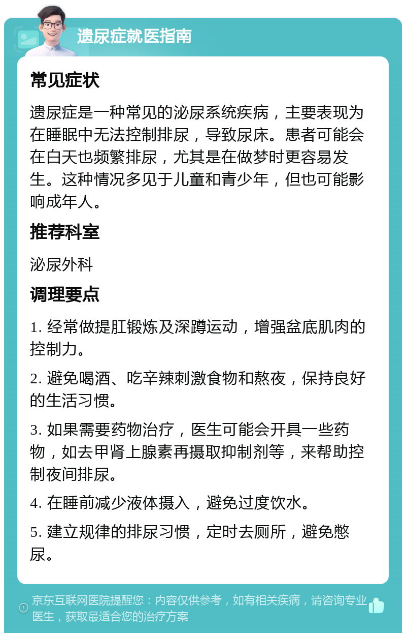 遗尿症就医指南 常见症状 遗尿症是一种常见的泌尿系统疾病，主要表现为在睡眠中无法控制排尿，导致尿床。患者可能会在白天也频繁排尿，尤其是在做梦时更容易发生。这种情况多见于儿童和青少年，但也可能影响成年人。 推荐科室 泌尿外科 调理要点 1. 经常做提肛锻炼及深蹲运动，增强盆底肌肉的控制力。 2. 避免喝酒、吃辛辣刺激食物和熬夜，保持良好的生活习惯。 3. 如果需要药物治疗，医生可能会开具一些药物，如去甲肾上腺素再摄取抑制剂等，来帮助控制夜间排尿。 4. 在睡前减少液体摄入，避免过度饮水。 5. 建立规律的排尿习惯，定时去厕所，避免憋尿。