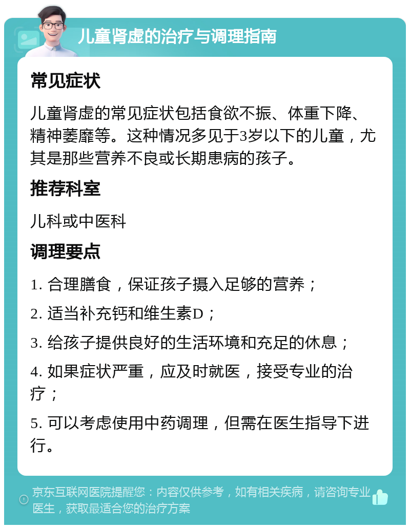 儿童肾虚的治疗与调理指南 常见症状 儿童肾虚的常见症状包括食欲不振、体重下降、精神萎靡等。这种情况多见于3岁以下的儿童，尤其是那些营养不良或长期患病的孩子。 推荐科室 儿科或中医科 调理要点 1. 合理膳食，保证孩子摄入足够的营养； 2. 适当补充钙和维生素D； 3. 给孩子提供良好的生活环境和充足的休息； 4. 如果症状严重，应及时就医，接受专业的治疗； 5. 可以考虑使用中药调理，但需在医生指导下进行。