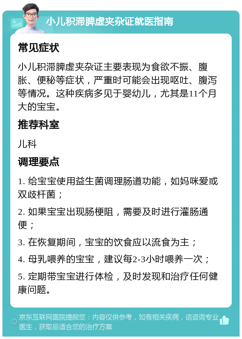 小儿积滞脾虚夹杂证就医指南 常见症状 小儿积滞脾虚夹杂证主要表现为食欲不振、腹胀、便秘等症状，严重时可能会出现呕吐、腹泻等情况。这种疾病多见于婴幼儿，尤其是11个月大的宝宝。 推荐科室 儿科 调理要点 1. 给宝宝使用益生菌调理肠道功能，如妈咪爱或双歧杆菌； 2. 如果宝宝出现肠梗阻，需要及时进行灌肠通便； 3. 在恢复期间，宝宝的饮食应以流食为主； 4. 母乳喂养的宝宝，建议每2-3小时喂养一次； 5. 定期带宝宝进行体检，及时发现和治疗任何健康问题。