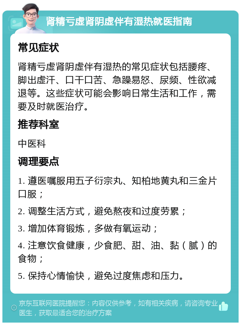 肾精亏虚肾阴虚伴有湿热就医指南 常见症状 肾精亏虚肾阴虚伴有湿热的常见症状包括腰疼、脚出虚汗、口干口苦、急躁易怒、尿频、性欲减退等。这些症状可能会影响日常生活和工作，需要及时就医治疗。 推荐科室 中医科 调理要点 1. 遵医嘱服用五子衍宗丸、知柏地黄丸和三金片口服； 2. 调整生活方式，避免熬夜和过度劳累； 3. 增加体育锻炼，多做有氧运动； 4. 注意饮食健康，少食肥、甜、油、黏（腻）的食物； 5. 保持心情愉快，避免过度焦虑和压力。