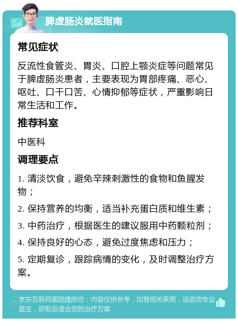 脾虚肠炎就医指南 常见症状 反流性食管炎、胃炎、口腔上颚炎症等问题常见于脾虚肠炎患者，主要表现为胃部疼痛、恶心、呕吐、口干口苦、心情抑郁等症状，严重影响日常生活和工作。 推荐科室 中医科 调理要点 1. 清淡饮食，避免辛辣刺激性的食物和鱼腥发物； 2. 保持营养的均衡，适当补充蛋白质和维生素； 3. 中药治疗，根据医生的建议服用中药颗粒剂； 4. 保持良好的心态，避免过度焦虑和压力； 5. 定期复诊，跟踪病情的变化，及时调整治疗方案。