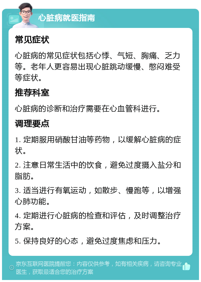 心脏病就医指南 常见症状 心脏病的常见症状包括心悸、气短、胸痛、乏力等。老年人更容易出现心脏跳动缓慢、憋闷难受等症状。 推荐科室 心脏病的诊断和治疗需要在心血管科进行。 调理要点 1. 定期服用硝酸甘油等药物，以缓解心脏病的症状。 2. 注意日常生活中的饮食，避免过度摄入盐分和脂肪。 3. 适当进行有氧运动，如散步、慢跑等，以增强心肺功能。 4. 定期进行心脏病的检查和评估，及时调整治疗方案。 5. 保持良好的心态，避免过度焦虑和压力。