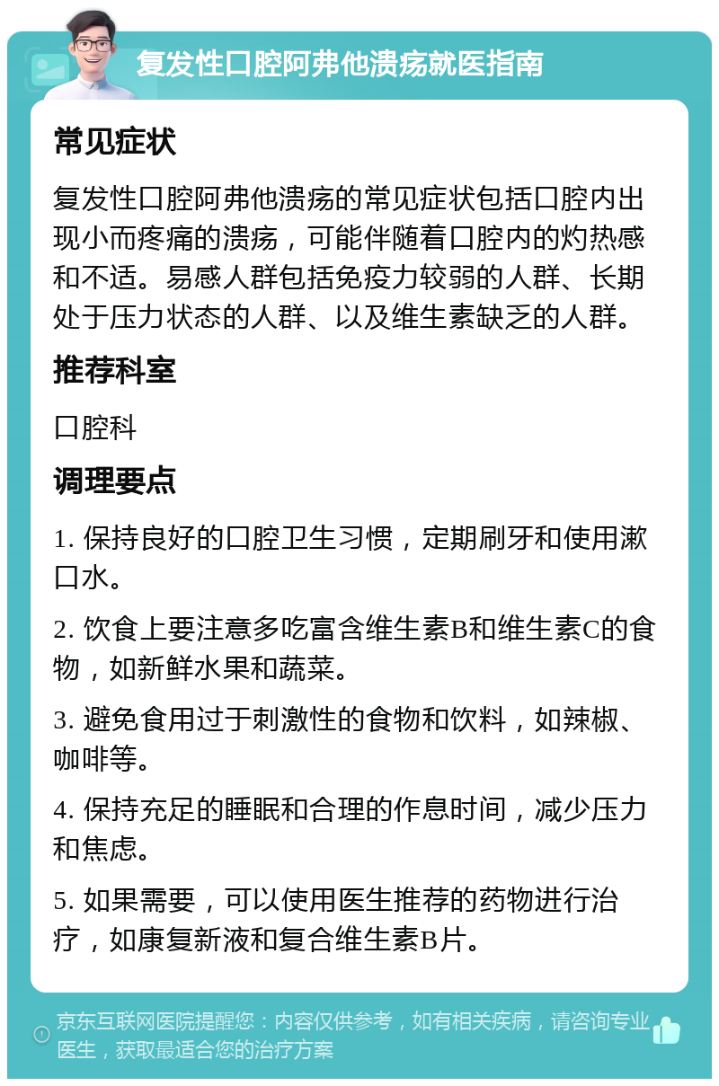 复发性口腔阿弗他溃疡就医指南 常见症状 复发性口腔阿弗他溃疡的常见症状包括口腔内出现小而疼痛的溃疡，可能伴随着口腔内的灼热感和不适。易感人群包括免疫力较弱的人群、长期处于压力状态的人群、以及维生素缺乏的人群。 推荐科室 口腔科 调理要点 1. 保持良好的口腔卫生习惯，定期刷牙和使用漱口水。 2. 饮食上要注意多吃富含维生素B和维生素C的食物，如新鲜水果和蔬菜。 3. 避免食用过于刺激性的食物和饮料，如辣椒、咖啡等。 4. 保持充足的睡眠和合理的作息时间，减少压力和焦虑。 5. 如果需要，可以使用医生推荐的药物进行治疗，如康复新液和复合维生素B片。