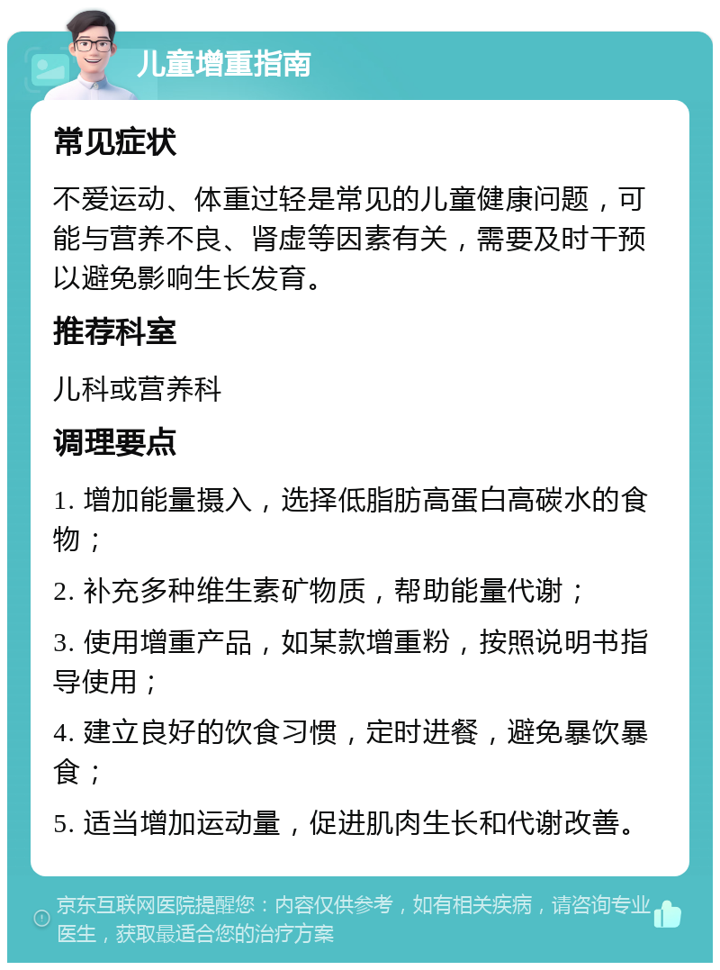 儿童增重指南 常见症状 不爱运动、体重过轻是常见的儿童健康问题，可能与营养不良、肾虚等因素有关，需要及时干预以避免影响生长发育。 推荐科室 儿科或营养科 调理要点 1. 增加能量摄入，选择低脂肪高蛋白高碳水的食物； 2. 补充多种维生素矿物质，帮助能量代谢； 3. 使用增重产品，如某款增重粉，按照说明书指导使用； 4. 建立良好的饮食习惯，定时进餐，避免暴饮暴食； 5. 适当增加运动量，促进肌肉生长和代谢改善。