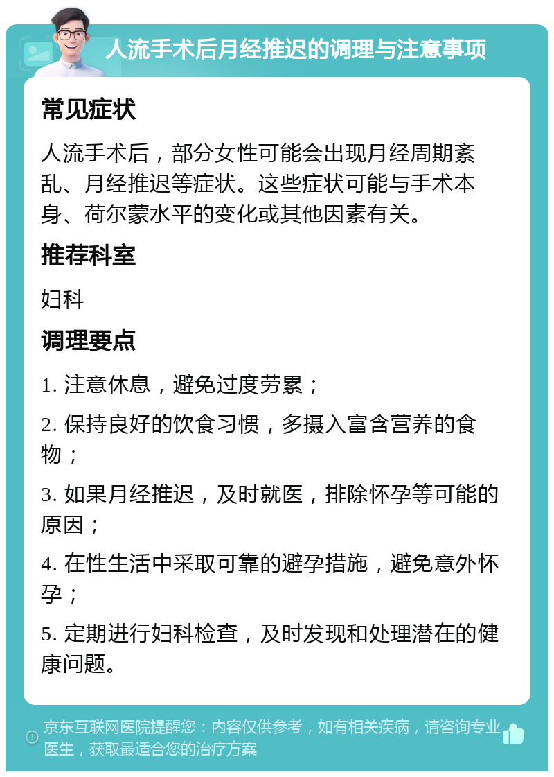 人流手术后月经推迟的调理与注意事项 常见症状 人流手术后，部分女性可能会出现月经周期紊乱、月经推迟等症状。这些症状可能与手术本身、荷尔蒙水平的变化或其他因素有关。 推荐科室 妇科 调理要点 1. 注意休息，避免过度劳累； 2. 保持良好的饮食习惯，多摄入富含营养的食物； 3. 如果月经推迟，及时就医，排除怀孕等可能的原因； 4. 在性生活中采取可靠的避孕措施，避免意外怀孕； 5. 定期进行妇科检查，及时发现和处理潜在的健康问题。