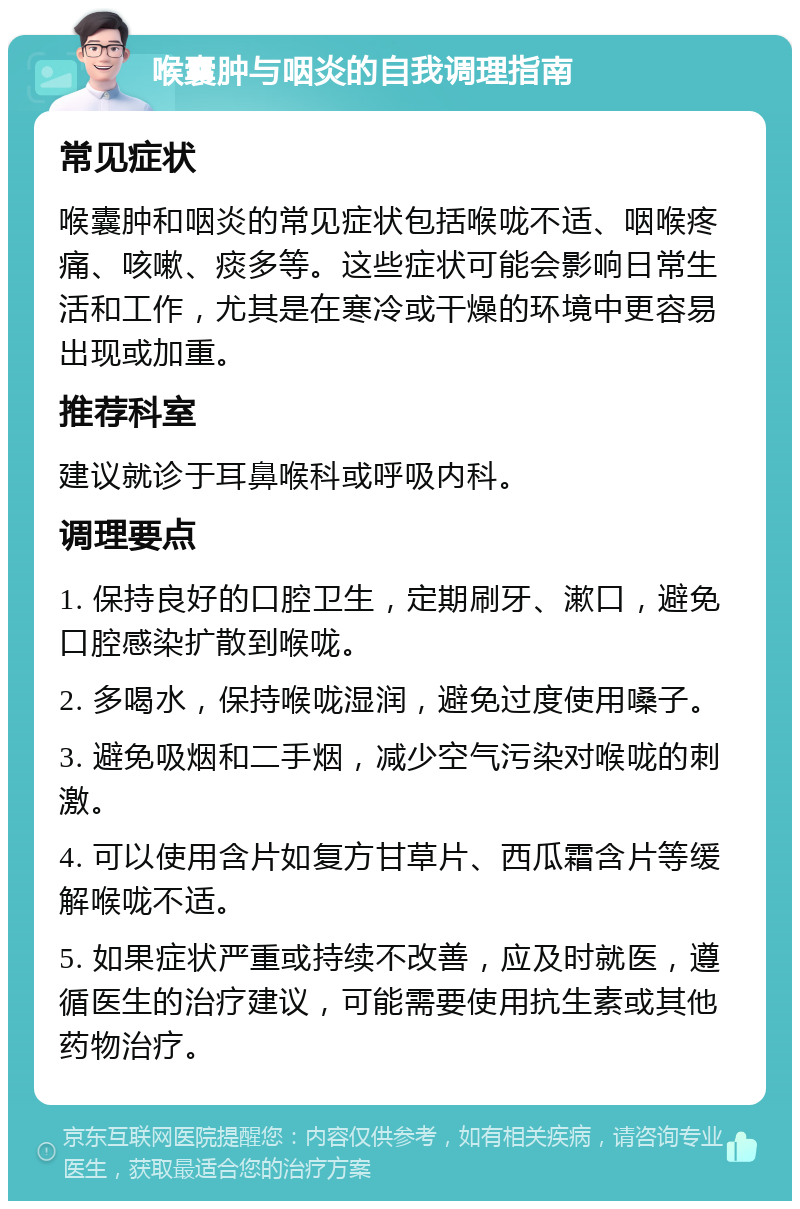 喉囊肿与咽炎的自我调理指南 常见症状 喉囊肿和咽炎的常见症状包括喉咙不适、咽喉疼痛、咳嗽、痰多等。这些症状可能会影响日常生活和工作，尤其是在寒冷或干燥的环境中更容易出现或加重。 推荐科室 建议就诊于耳鼻喉科或呼吸内科。 调理要点 1. 保持良好的口腔卫生，定期刷牙、漱口，避免口腔感染扩散到喉咙。 2. 多喝水，保持喉咙湿润，避免过度使用嗓子。 3. 避免吸烟和二手烟，减少空气污染对喉咙的刺激。 4. 可以使用含片如复方甘草片、西瓜霜含片等缓解喉咙不适。 5. 如果症状严重或持续不改善，应及时就医，遵循医生的治疗建议，可能需要使用抗生素或其他药物治疗。