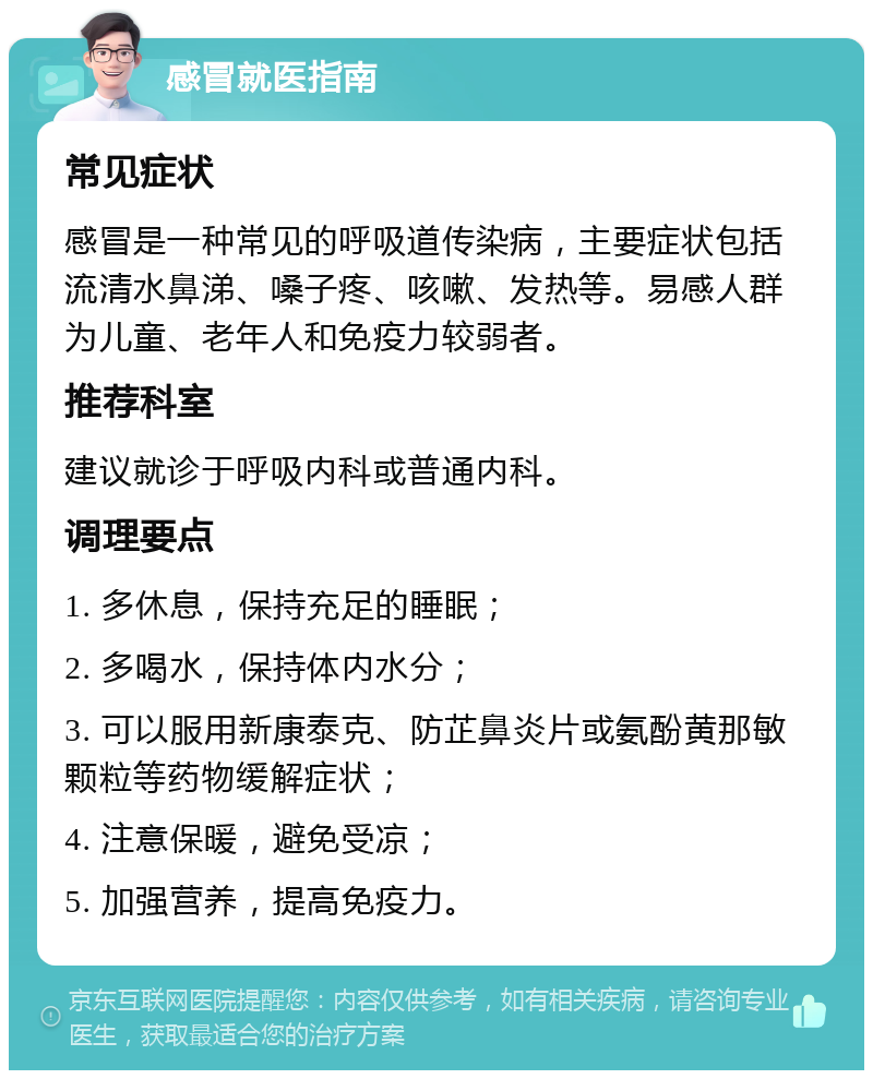 感冒就医指南 常见症状 感冒是一种常见的呼吸道传染病，主要症状包括流清水鼻涕、嗓子疼、咳嗽、发热等。易感人群为儿童、老年人和免疫力较弱者。 推荐科室 建议就诊于呼吸内科或普通内科。 调理要点 1. 多休息，保持充足的睡眠； 2. 多喝水，保持体内水分； 3. 可以服用新康泰克、防芷鼻炎片或氨酚黄那敏颗粒等药物缓解症状； 4. 注意保暖，避免受凉； 5. 加强营养，提高免疫力。